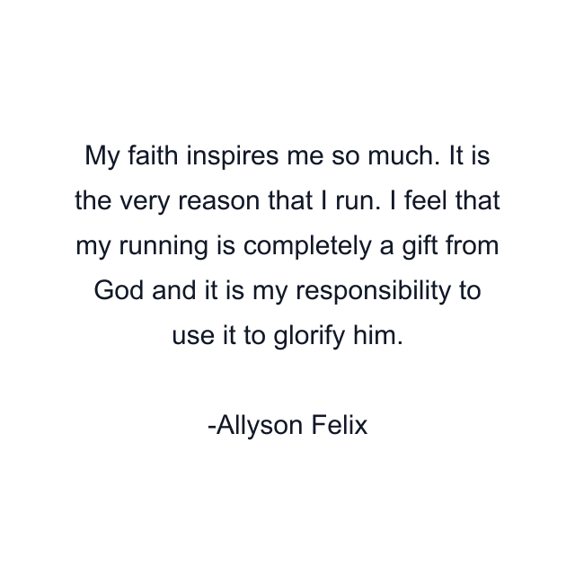 My faith inspires me so much. It is the very reason that I run. I feel that my running is completely a gift from God and it is my responsibility to use it to glorify him.