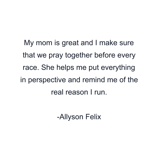 My mom is great and I make sure that we pray together before every race. She helps me put everything in perspective and remind me of the real reason I run.