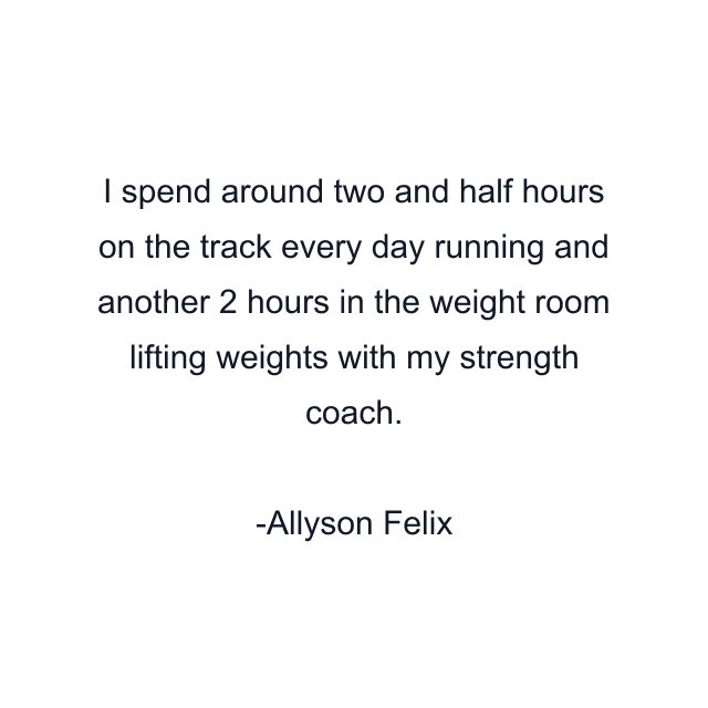 I spend around two and half hours on the track every day running and another 2 hours in the weight room lifting weights with my strength coach.