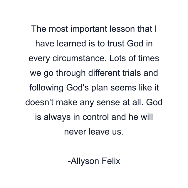 The most important lesson that I have learned is to trust God in every circumstance. Lots of times we go through different trials and following God's plan seems like it doesn't make any sense at all. God is always in control and he will never leave us.