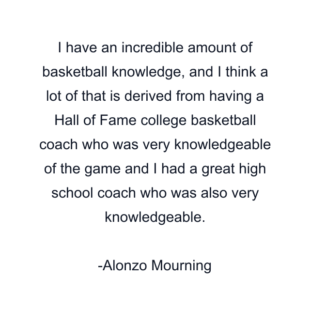 I have an incredible amount of basketball knowledge, and I think a lot of that is derived from having a Hall of Fame college basketball coach who was very knowledgeable of the game and I had a great high school coach who was also very knowledgeable.