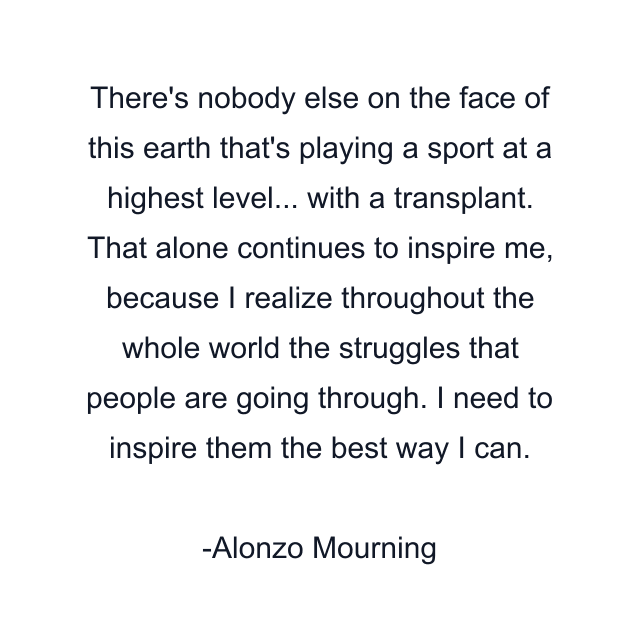 There's nobody else on the face of this earth that's playing a sport at a highest level... with a transplant. That alone continues to inspire me, because I realize throughout the whole world the struggles that people are going through. I need to inspire them the best way I can.