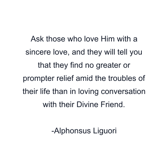 Ask those who love Him with a sincere love, and they will tell you that they find no greater or prompter relief amid the troubles of their life than in loving conversation with their Divine Friend.