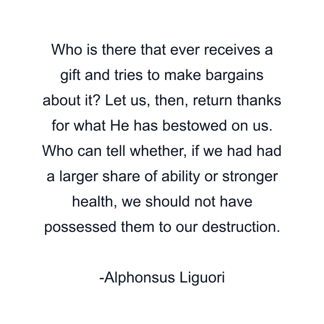 Who is there that ever receives a gift and tries to make bargains about it? Let us, then, return thanks for what He has bestowed on us. Who can tell whether, if we had had a larger share of ability or stronger health, we should not have possessed them to our destruction.