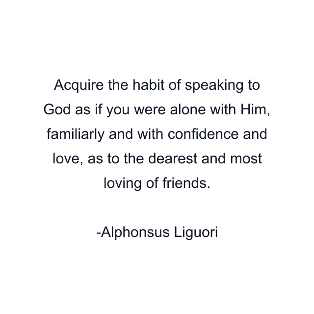 Acquire the habit of speaking to God as if you were alone with Him, familiarly and with confidence and love, as to the dearest and most loving of friends.