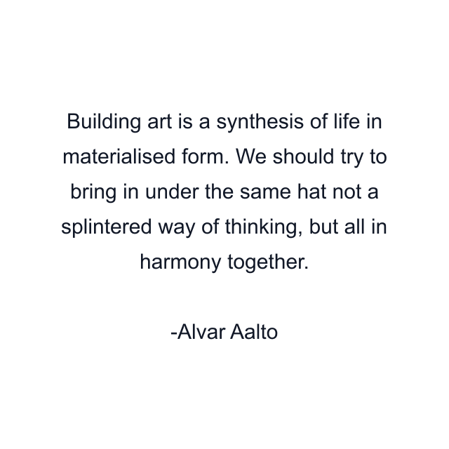 Building art is a synthesis of life in materialised form. We should try to bring in under the same hat not a splintered way of thinking, but all in harmony together.