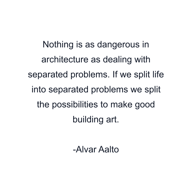 Nothing is as dangerous in architecture as dealing with separated problems. If we split life into separated problems we split the possibilities to make good building art.