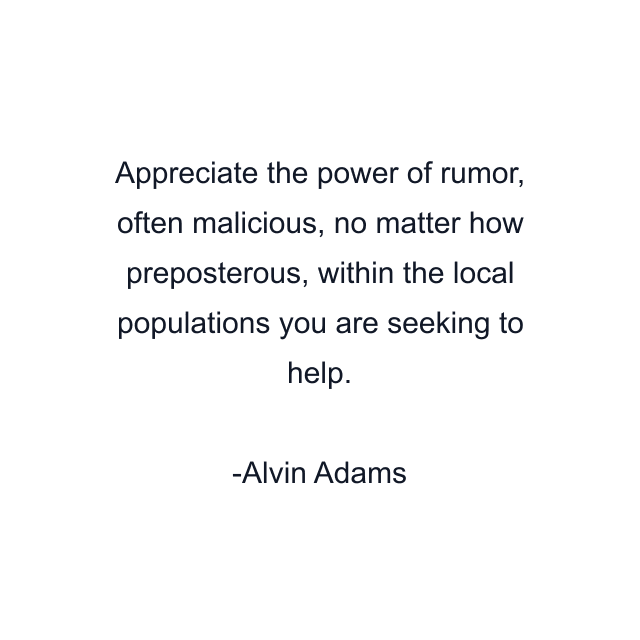 Appreciate the power of rumor, often malicious, no matter how preposterous, within the local populations you are seeking to help.