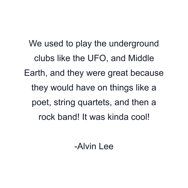 We used to play the underground clubs like the UFO, and Middle Earth, and they were great because they would have on things like a poet, string quartets, and then a rock band! It was kinda cool!