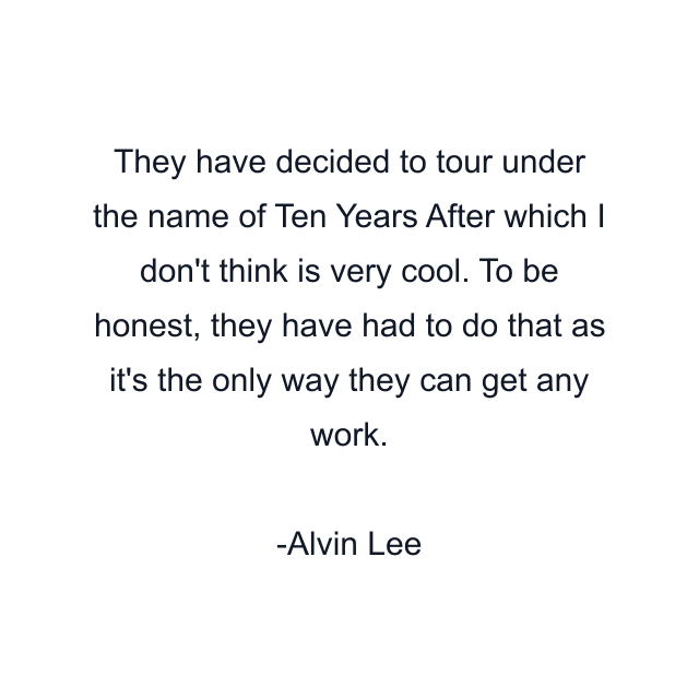 They have decided to tour under the name of Ten Years After which I don't think is very cool. To be honest, they have had to do that as it's the only way they can get any work.