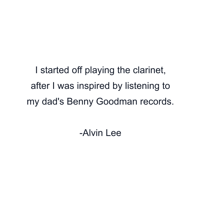 I started off playing the clarinet, after I was inspired by listening to my dad's Benny Goodman records.