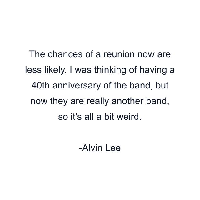 The chances of a reunion now are less likely. I was thinking of having a 40th anniversary of the band, but now they are really another band, so it's all a bit weird.