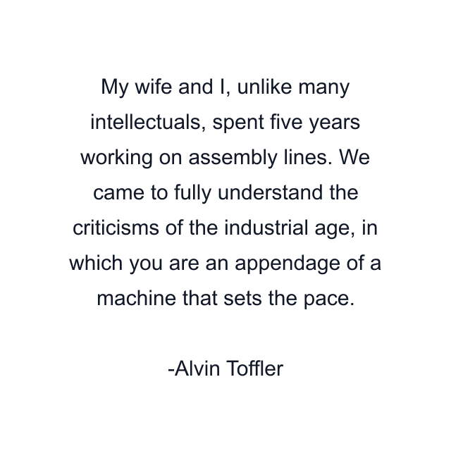 My wife and I, unlike many intellectuals, spent five years working on assembly lines. We came to fully understand the criticisms of the industrial age, in which you are an appendage of a machine that sets the pace.