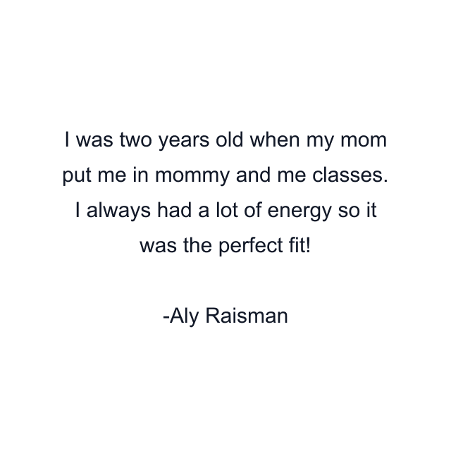 I was two years old when my mom put me in mommy and me classes. I always had a lot of energy so it was the perfect fit!