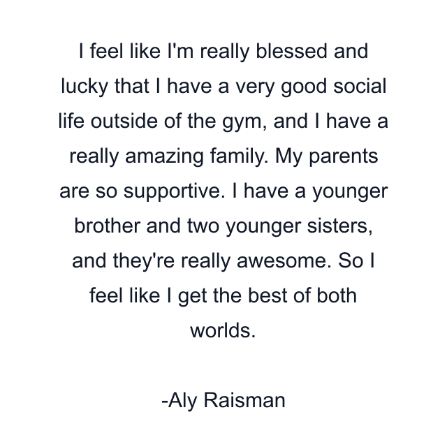 I feel like I'm really blessed and lucky that I have a very good social life outside of the gym, and I have a really amazing family. My parents are so supportive. I have a younger brother and two younger sisters, and they're really awesome. So I feel like I get the best of both worlds.