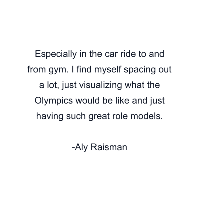 Especially in the car ride to and from gym. I find myself spacing out a lot, just visualizing what the Olympics would be like and just having such great role models.