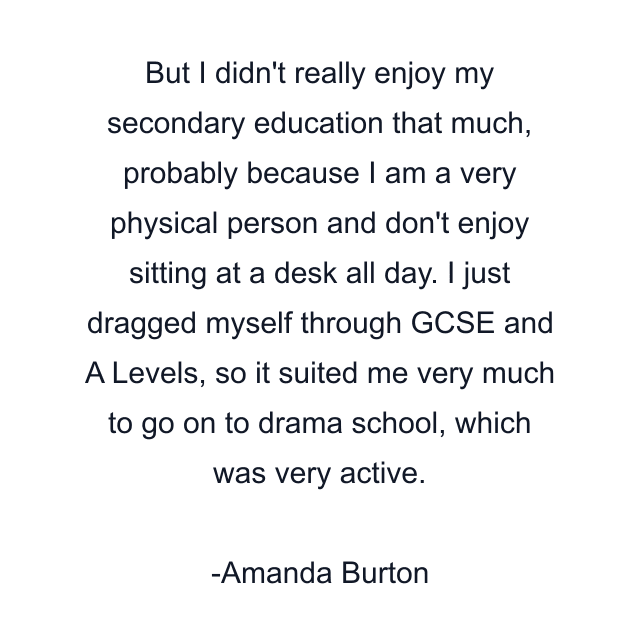 But I didn't really enjoy my secondary education that much, probably because I am a very physical person and don't enjoy sitting at a desk all day. I just dragged myself through GCSE and A Levels, so it suited me very much to go on to drama school, which was very active.