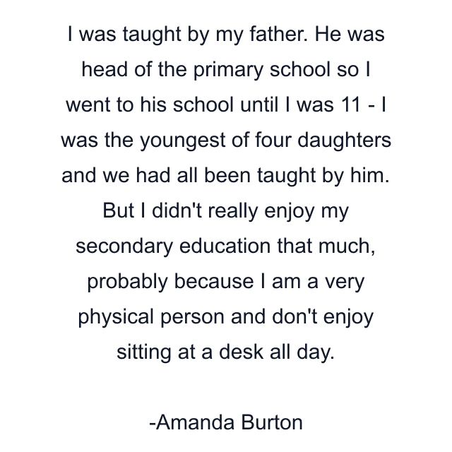 I was taught by my father. He was head of the primary school so I went to his school until I was 11 - I was the youngest of four daughters and we had all been taught by him. But I didn't really enjoy my secondary education that much, probably because I am a very physical person and don't enjoy sitting at a desk all day.