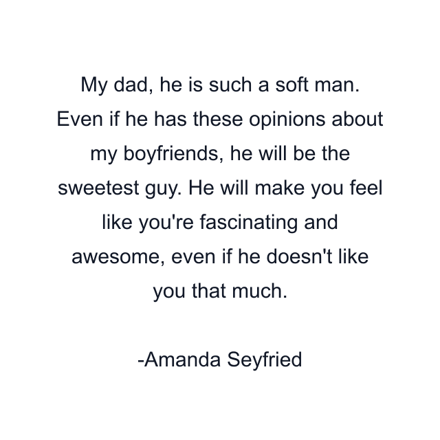 My dad, he is such a soft man. Even if he has these opinions about my boyfriends, he will be the sweetest guy. He will make you feel like you're fascinating and awesome, even if he doesn't like you that much.