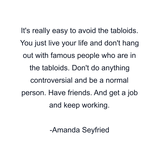 It's really easy to avoid the tabloids. You just live your life and don't hang out with famous people who are in the tabloids. Don't do anything controversial and be a normal person. Have friends. And get a job and keep working.