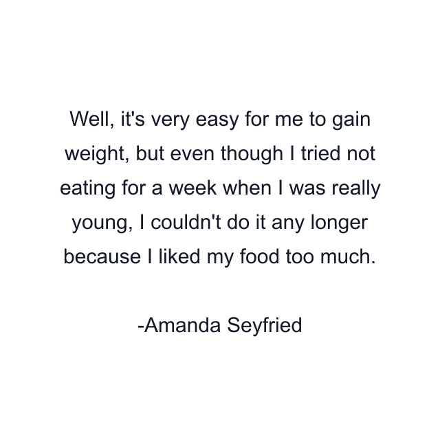 Well, it's very easy for me to gain weight, but even though I tried not eating for a week when I was really young, I couldn't do it any longer because I liked my food too much.