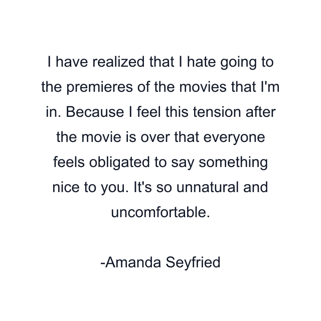 I have realized that I hate going to the premieres of the movies that I'm in. Because I feel this tension after the movie is over that everyone feels obligated to say something nice to you. It's so unnatural and uncomfortable.