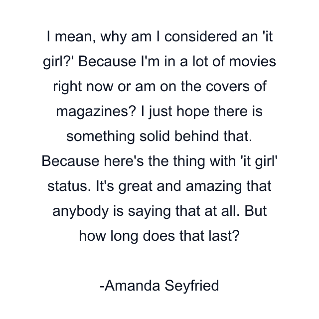 I mean, why am I considered an 'it girl?' Because I'm in a lot of movies right now or am on the covers of magazines? I just hope there is something solid behind that. Because here's the thing with 'it girl' status. It's great and amazing that anybody is saying that at all. But how long does that last?