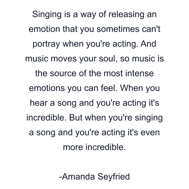 Singing is a way of releasing an emotion that you sometimes can't portray when you're acting. And music moves your soul, so music is the source of the most intense emotions you can feel. When you hear a song and you're acting it's incredible. But when you're singing a song and you're acting it's even more incredible.