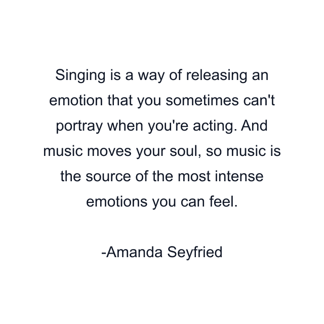 Singing is a way of releasing an emotion that you sometimes can't portray when you're acting. And music moves your soul, so music is the source of the most intense emotions you can feel.