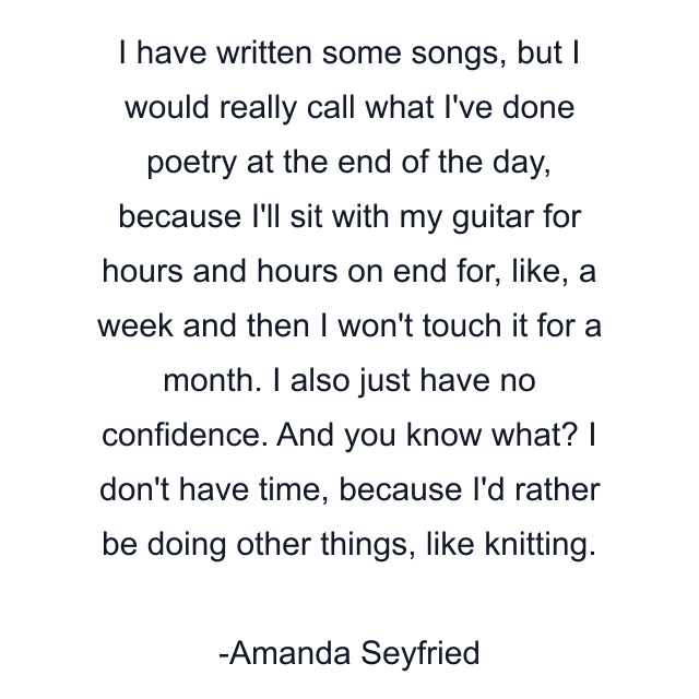 I have written some songs, but I would really call what I've done poetry at the end of the day, because I'll sit with my guitar for hours and hours on end for, like, a week and then I won't touch it for a month. I also just have no confidence. And you know what? I don't have time, because I'd rather be doing other things, like knitting.