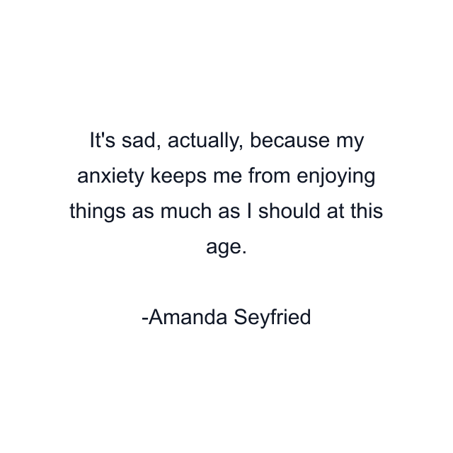 It's sad, actually, because my anxiety keeps me from enjoying things as much as I should at this age.