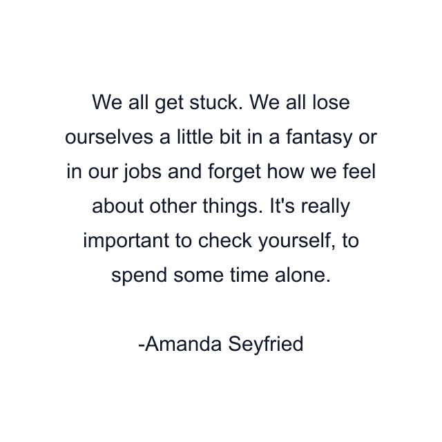 We all get stuck. We all lose ourselves a little bit in a fantasy or in our jobs and forget how we feel about other things. It's really important to check yourself, to spend some time alone.