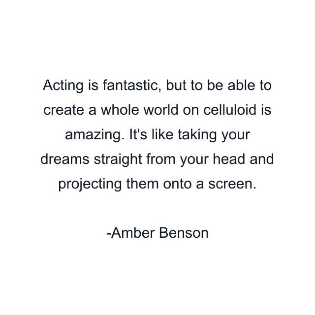 Acting is fantastic, but to be able to create a whole world on celluloid is amazing. It's like taking your dreams straight from your head and projecting them onto a screen.