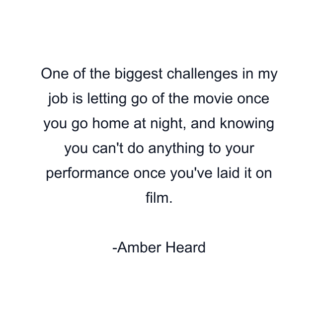 One of the biggest challenges in my job is letting go of the movie once you go home at night, and knowing you can't do anything to your performance once you've laid it on film.