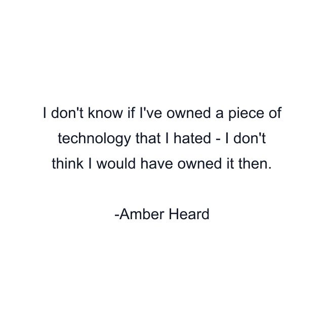 I don't know if I've owned a piece of technology that I hated - I don't think I would have owned it then.