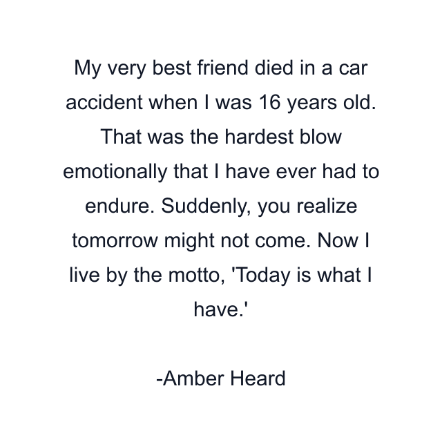 My very best friend died in a car accident when I was 16 years old. That was the hardest blow emotionally that I have ever had to endure. Suddenly, you realize tomorrow might not come. Now I live by the motto, 'Today is what I have.'