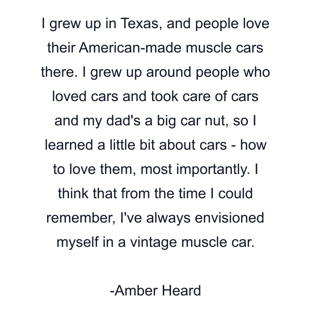 I grew up in Texas, and people love their American-made muscle cars there. I grew up around people who loved cars and took care of cars and my dad's a big car nut, so I learned a little bit about cars - how to love them, most importantly. I think that from the time I could remember, I've always envisioned myself in a vintage muscle car.