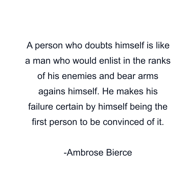 A person who doubts himself is like a man who would enlist in the ranks of his enemies and bear arms agains himself. He makes his failure certain by himself being the first person to be convinced of it.