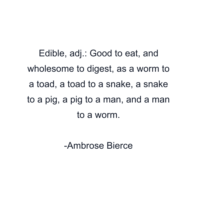 Edible, adj.: Good to eat, and wholesome to digest, as a worm to a toad, a toad to a snake, a snake to a pig, a pig to a man, and a man to a worm.