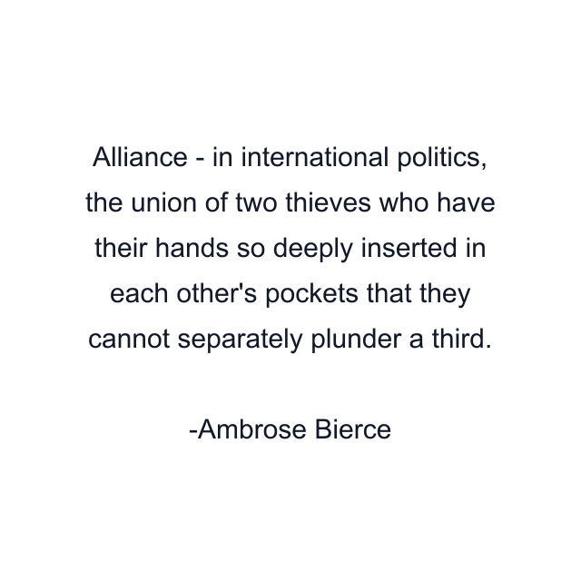 Alliance - in international politics, the union of two thieves who have their hands so deeply inserted in each other's pockets that they cannot separately plunder a third.