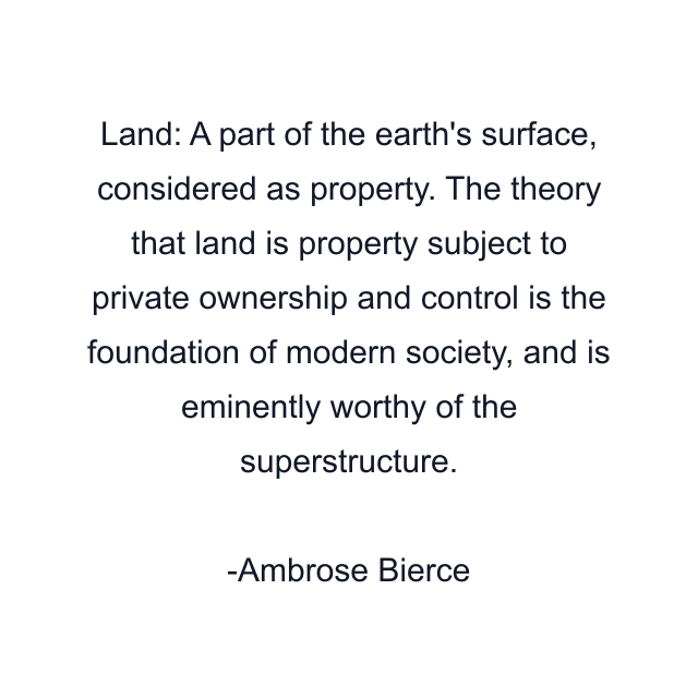 Land: A part of the earth's surface, considered as property. The theory that land is property subject to private ownership and control is the foundation of modern society, and is eminently worthy of the superstructure.