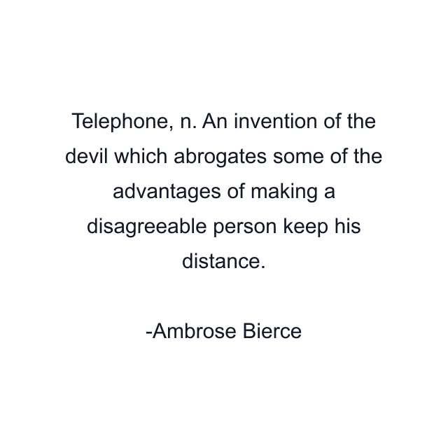 Telephone, n. An invention of the devil which abrogates some of the advantages of making a disagreeable person keep his distance.