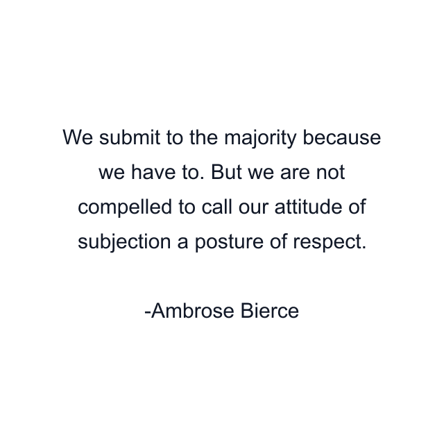 We submit to the majority because we have to. But we are not compelled to call our attitude of subjection a posture of respect.