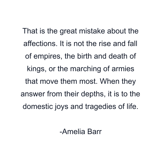 That is the great mistake about the affections. It is not the rise and fall of empires, the birth and death of kings, or the marching of armies that move them most. When they answer from their depths, it is to the domestic joys and tragedies of life.