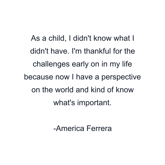 As a child, I didn't know what I didn't have. I'm thankful for the challenges early on in my life because now I have a perspective on the world and kind of know what's important.