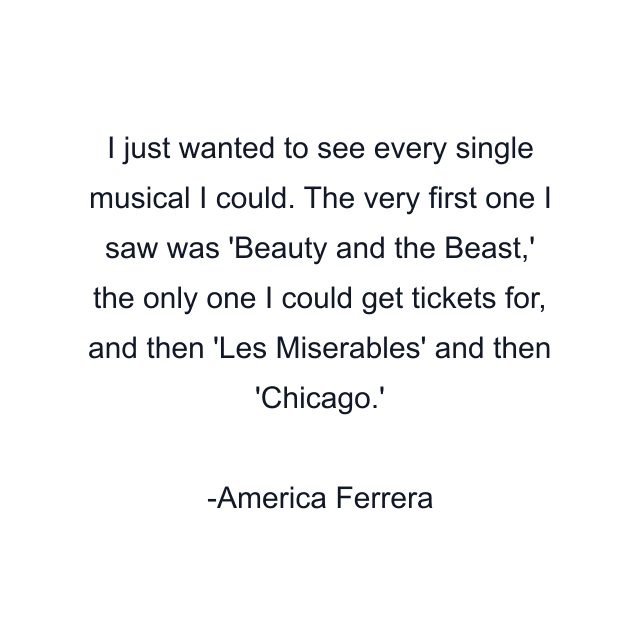 I just wanted to see every single musical I could. The very first one I saw was 'Beauty and the Beast,' the only one I could get tickets for, and then 'Les Miserables' and then 'Chicago.'