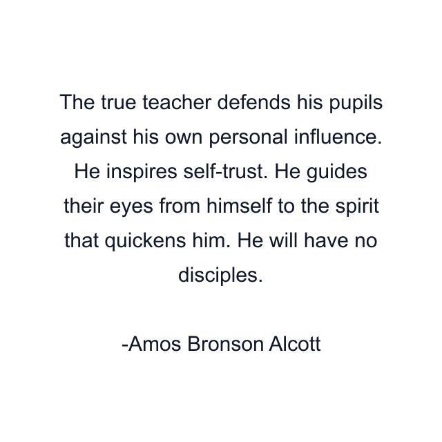 The true teacher defends his pupils against his own personal influence. He inspires self-trust. He guides their eyes from himself to the spirit that quickens him. He will have no disciples.