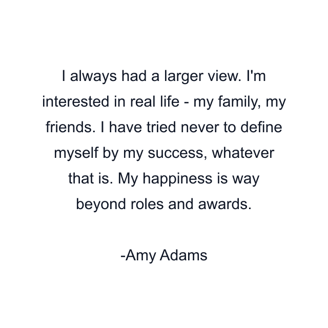 I always had a larger view. I'm interested in real life - my family, my friends. I have tried never to define myself by my success, whatever that is. My happiness is way beyond roles and awards.