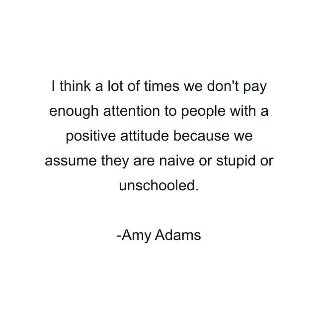 I think a lot of times we don't pay enough attention to people with a positive attitude because we assume they are naive or stupid or unschooled.