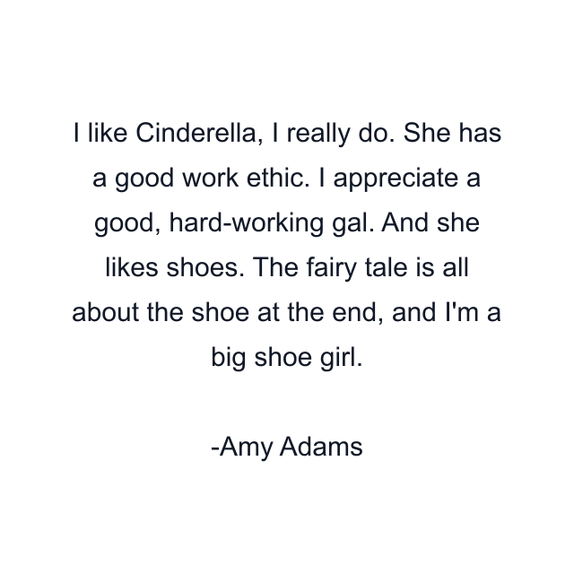 I like Cinderella, I really do. She has a good work ethic. I appreciate a good, hard-working gal. And she likes shoes. The fairy tale is all about the shoe at the end, and I'm a big shoe girl.